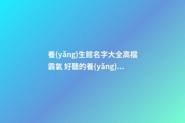 養(yǎng)生館名字大全高檔霸氣 好聽的養(yǎng)生館名字